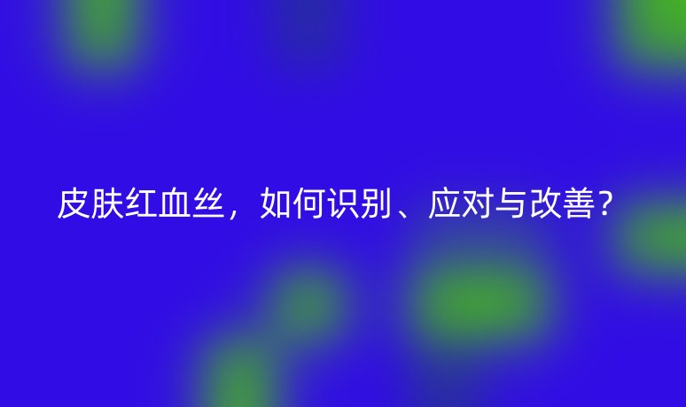 皮肤红血丝,如何识别、应对与改善?