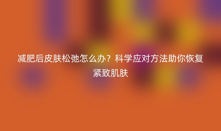 减肥后皮肤松弛怎么办?科学应对方法助你恢复紧致肌肤
