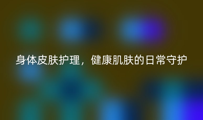 身体皮肤护理，健康肌肤的日常守护