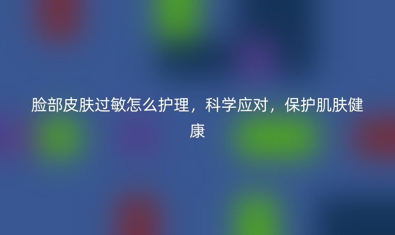 脸部皮肤过敏怎么护理，科学应对，保护肌肤健康