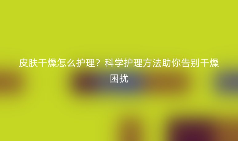 皮肤干燥怎么护理？科学护理方法助你告别干燥困扰