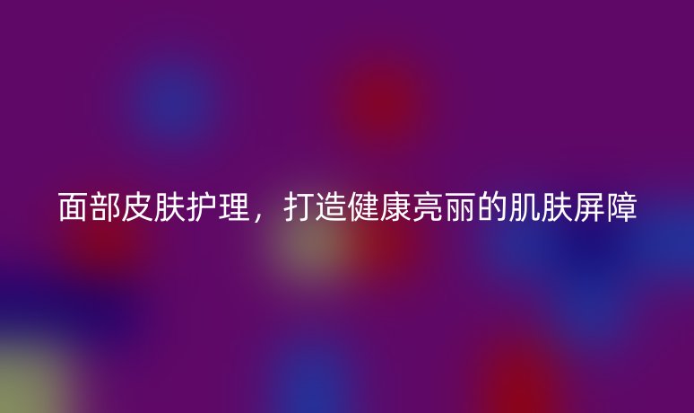 面部皮肤护理，打造健康亮丽的肌肤屏障