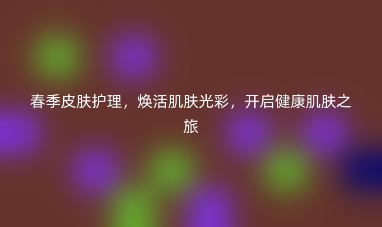 春季皮肤护理，焕活肌肤光彩，开启健康肌肤之旅