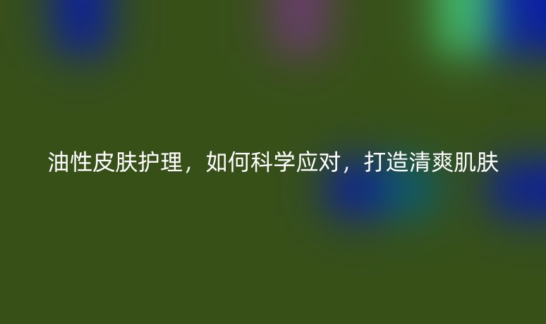 油性皮肤护理，如何科学应对，打造清爽肌肤
