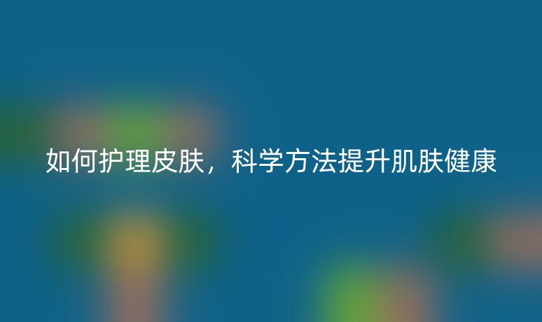 如何护理皮肤，科学方法提升肌肤健康