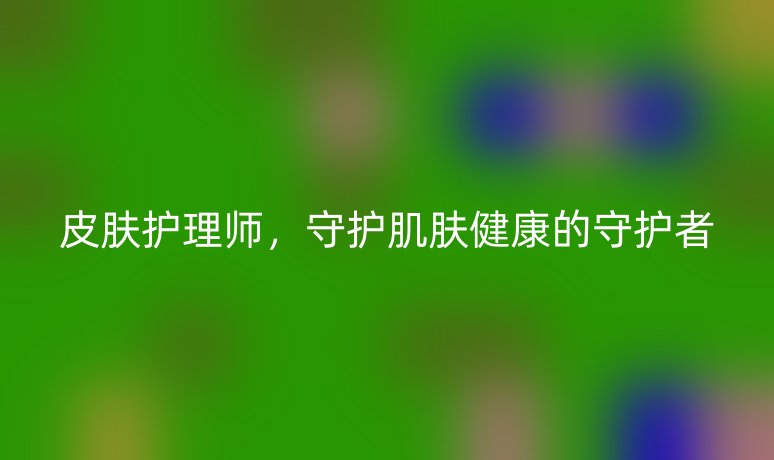 皮肤护理师，守护肌肤健康的守护者