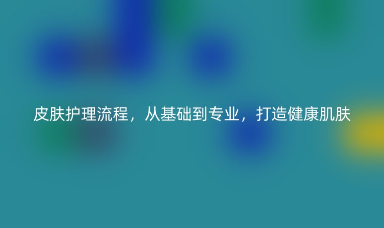皮肤护理流程，从基础到专业，打造健康肌肤