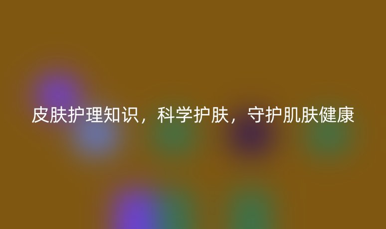 皮肤护理知识，科学护肤，守护肌肤健康