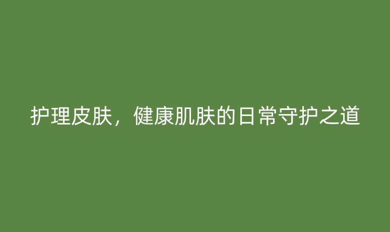 护理皮肤,健康肌肤的日常守护之道