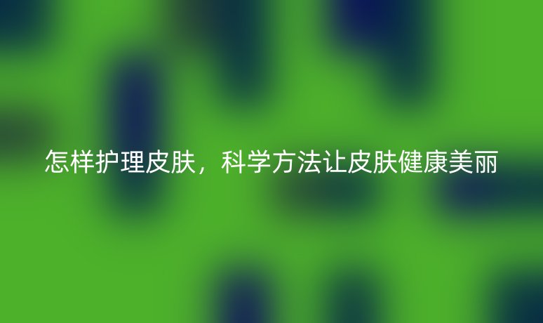 怎样护理皮肤，科学方法让皮肤健康美丽