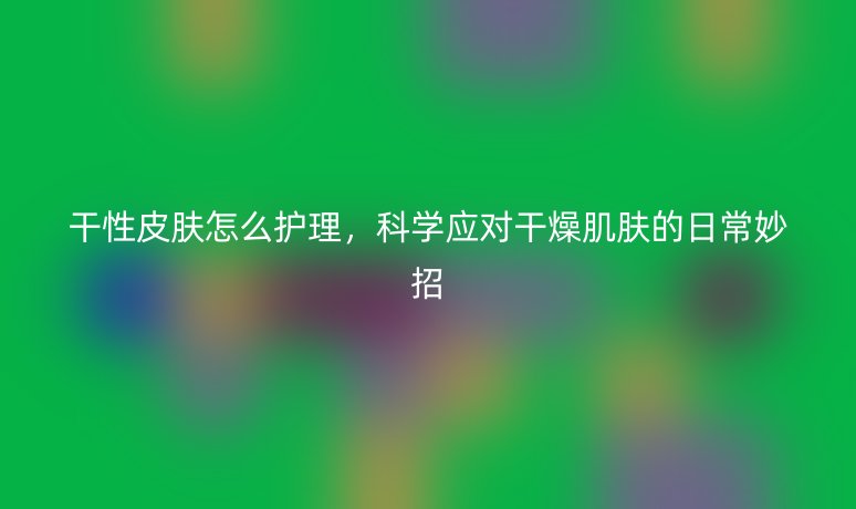 干性皮肤怎么护理，科学应对干燥肌肤的日常妙招