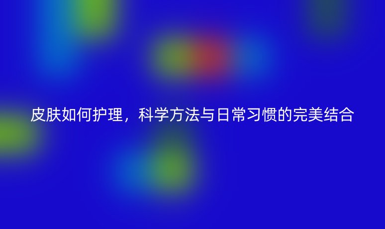 皮肤如何护理，科学方法与日常习惯的完美结合