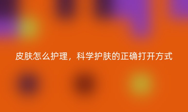 皮肤怎么护理，科学护肤的正确打开方式
