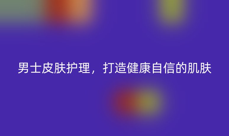 男士皮肤护理，打造健康自信的肌肤