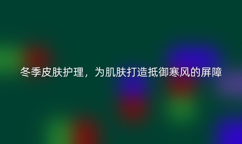 冬季皮肤护理，为肌肤打造抵御寒风的屏障
