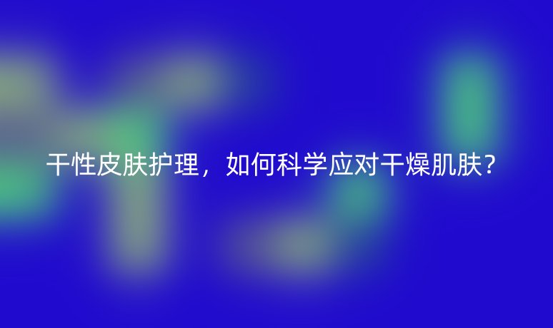 干性皮肤护理，如何科学应对干燥肌肤？
