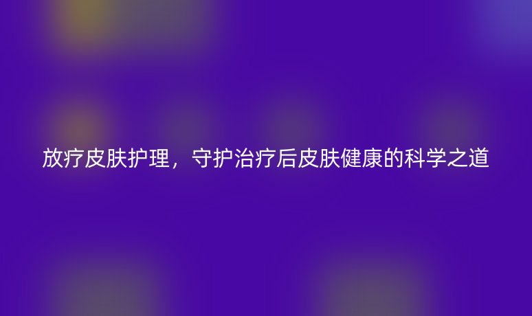放疗皮肤护理，守护治疗后皮肤健康的科学之道