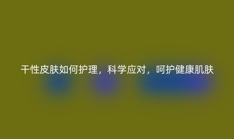 干性皮肤如何护理,科学应对,呵护健康肌肤