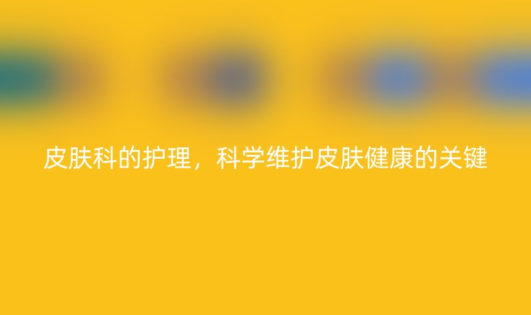 皮肤科的护理，科学维护皮肤健康的关键