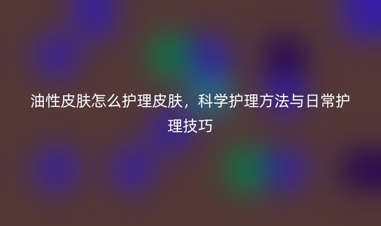 油性皮肤怎么护理皮肤，科学护理方法与日常护理技巧