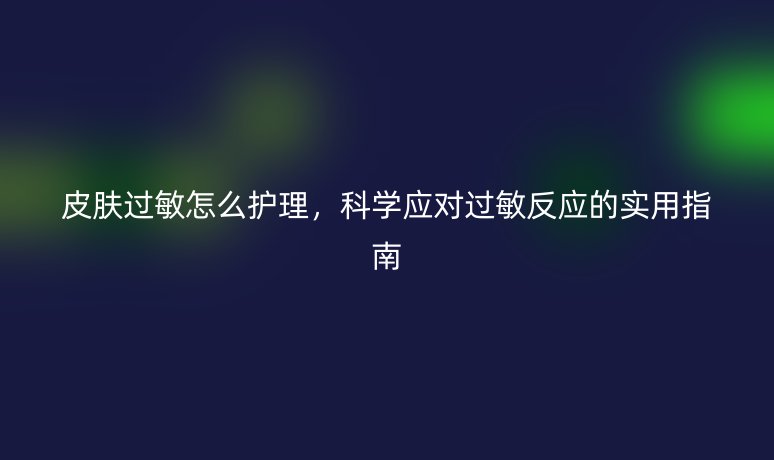 皮肤过敏怎么护理，科学应对过敏反应的实用指南