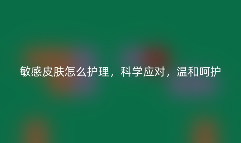 敏感皮肤怎么护理，科学应对，温和呵护