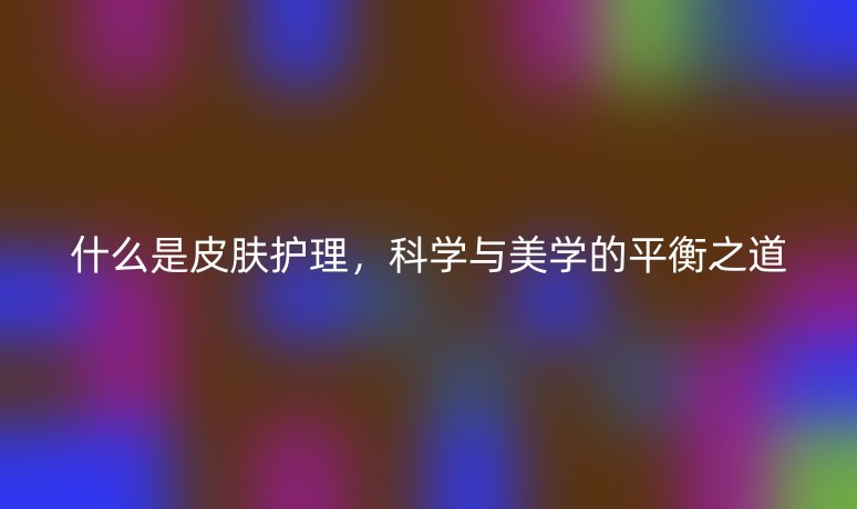 什么是皮肤护理，科学与美学的平衡之道