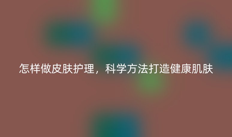 怎样做皮肤护理，科学方法打造健康肌肤