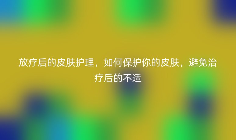 放疗后的皮肤护理，如何保护你的皮肤，避免治疗后的不适