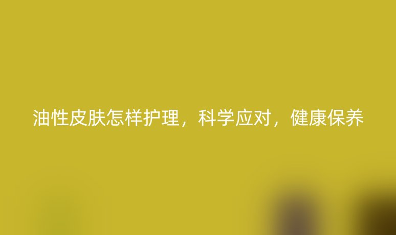 油性皮肤怎样护理，科学应对，健康保养