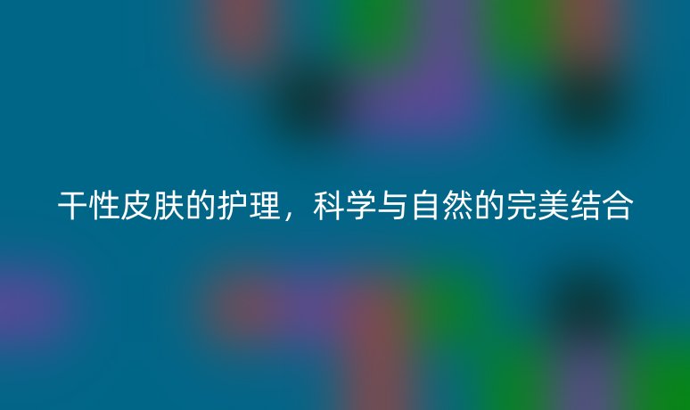 干性皮肤的护理,科学与自然的完美结合