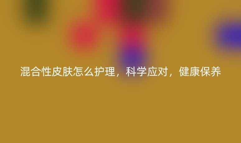 混合性皮肤怎么护理，科学应对，健康保养