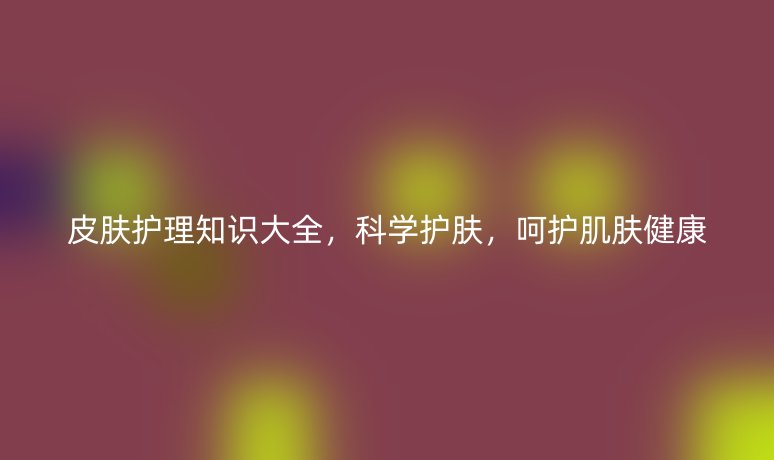 皮肤护理知识大全，科学护肤，呵护肌肤健康
