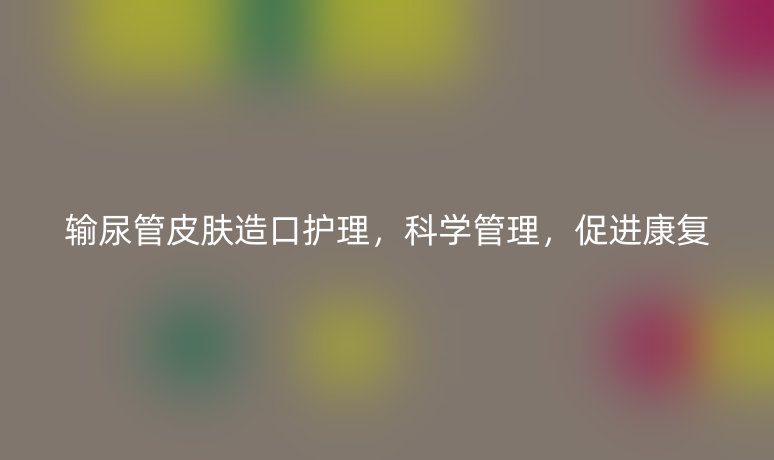 输尿管皮肤造口护理，科学管理，促进康复