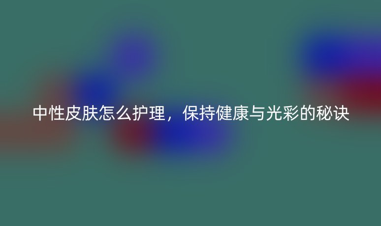 中性皮肤怎么护理，保持健康与光彩的秘诀