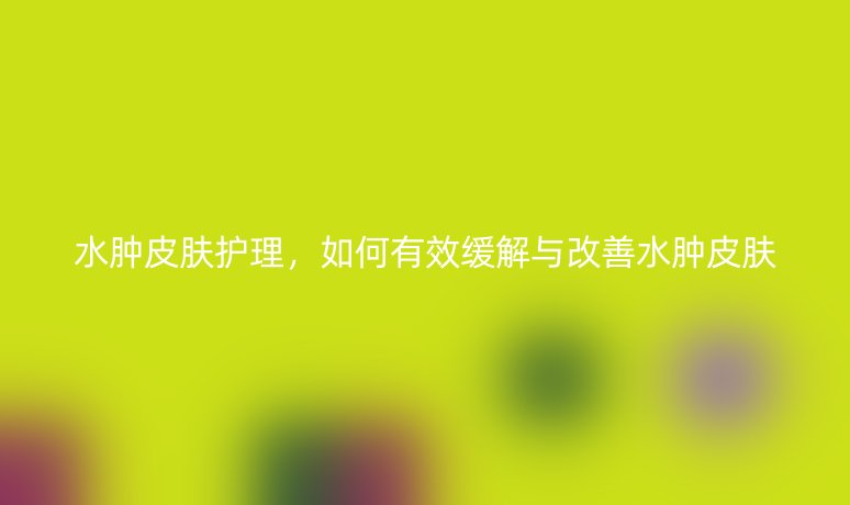 水肿皮肤护理，如何有效缓解与改善水肿皮肤
