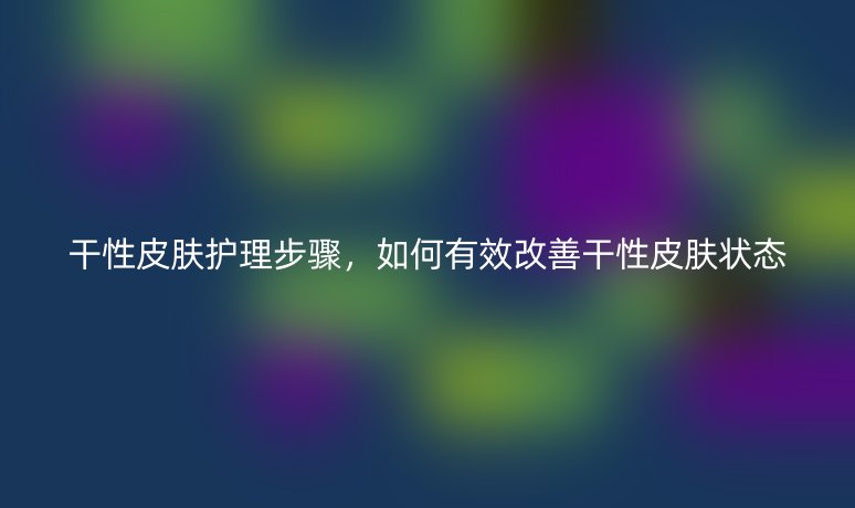 干性皮肤护理步骤，如何有效改善干性皮肤状态