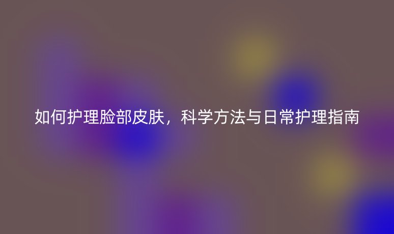 如何护理脸部皮肤，科学方法与日常护理指南