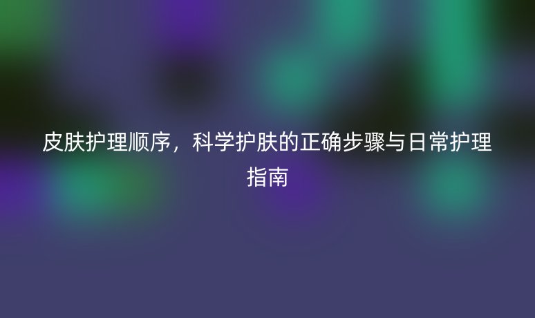 皮肤护理顺序，科学护肤的正确步骤与日常护理指南