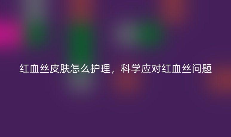 红血丝皮肤怎么护理，科学应对红血丝问题