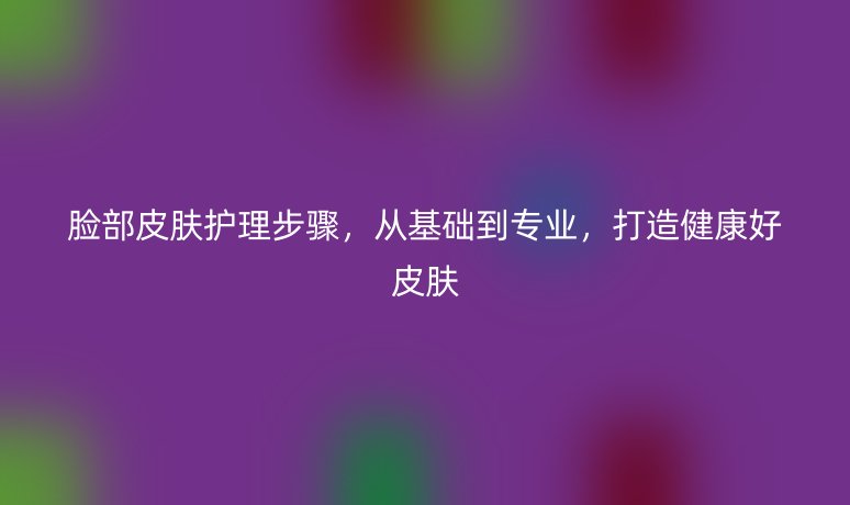 脸部皮肤护理步骤，从基础到专业，打造健康好皮肤