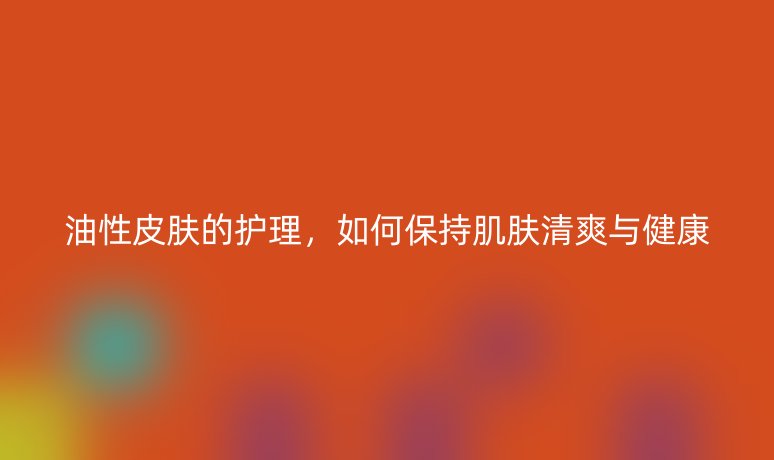 油性皮肤的护理，如何保持肌肤清爽与健康