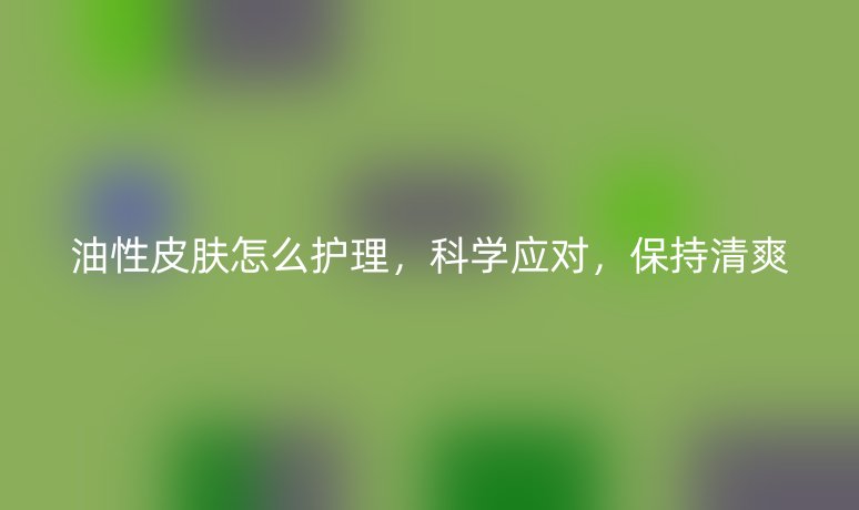油性皮肤怎么护理，科学应对，保持清爽