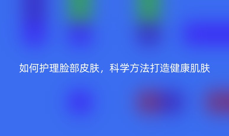 如何护理脸部皮肤,科学方法打造健康肌肤