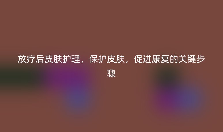 放疗后皮肤护理，保护皮肤，促进康复的关键步骤