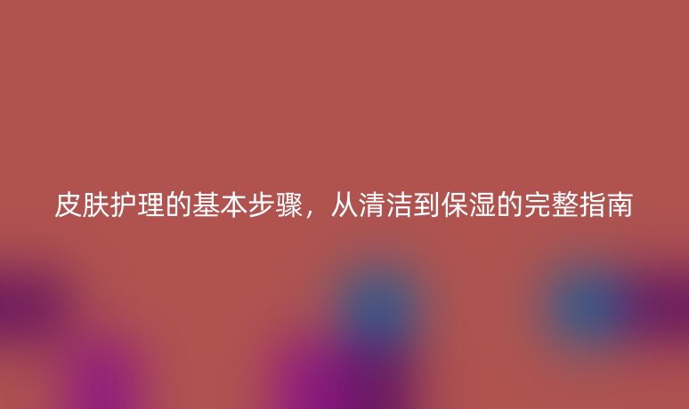 皮肤护理的基本步骤，从清洁到保湿的完整指南