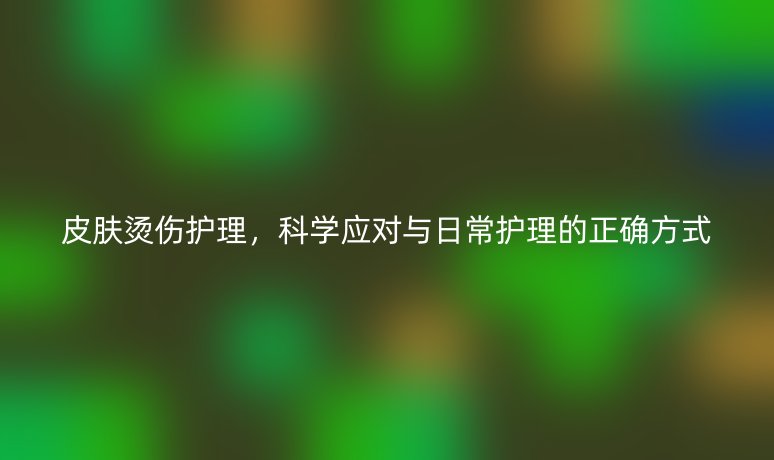 皮肤烫伤护理,科学应对与日常护理的正确方式