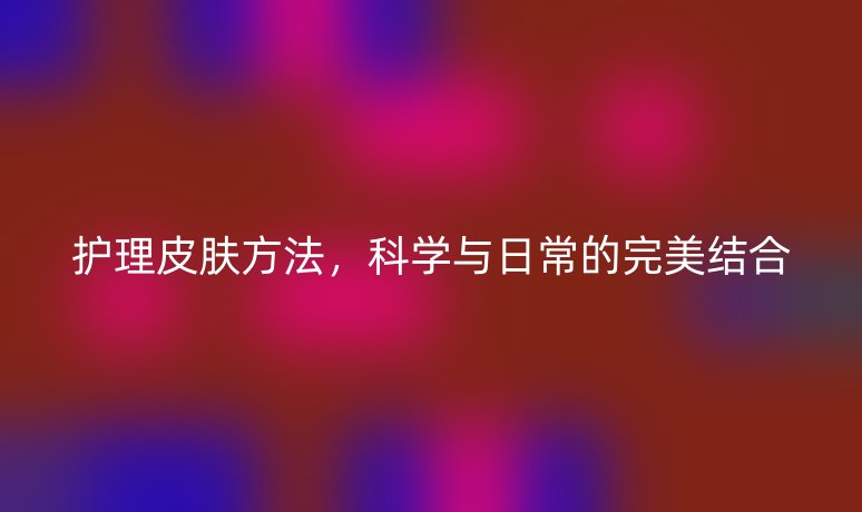 护理皮肤方法,科学与日常的完美结合