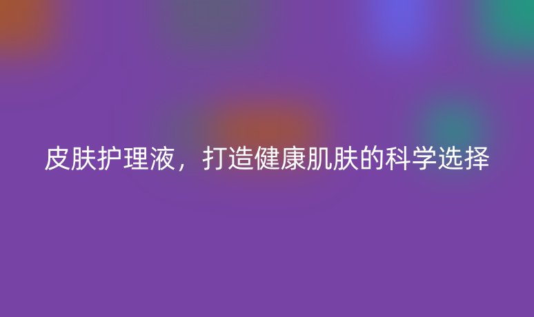 皮肤护理液,打造健康肌肤的科学选择