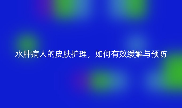 水肿病人的皮肤护理，如何有效缓解与预防